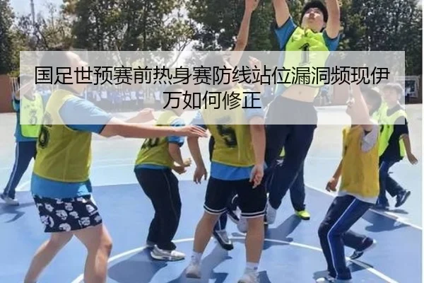 国足世预赛前热身赛防线站位漏洞频现伊万如何修正